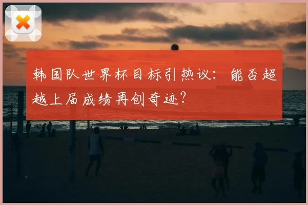 韩国队世界杯目标引热议：能否超越上届成绩再创奇迹？